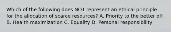 Which of the following does NOT represent an ethical principle for the allocation of scarce resources? A. Priority to the better off B. Health maximization C. Equality D. Personal responsibility