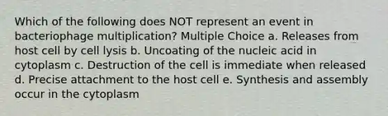 Which of the following does NOT represent an event in bacteriophage multiplication? Multiple Choice a. Releases from host cell by cell lysis b. Uncoating of the nucleic acid in cytoplasm c. Destruction of the cell is immediate when released d. Precise attachment to the host cell e. Synthesis and assembly occur in the cytoplasm