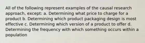 All of the following represent examples of the causal research approach, except: a. Determining what price to charge for a product b. Determining which product packaging design is most effective c. Determining which version of a product to offer d. Determining the frequency with which something occurs within a population