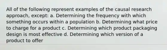 All of the following represent examples of the causal research approach, except: a. Determining the frequency with which something occurs within a population b. Determining what price to charge for a product c. Determining which product packaging design is most effective d. Determining which version of a product to offer