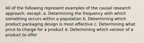 All of the following represent examples of the causal research approach, except: a. Determining the frequency with which something occurs within a population b. Determining which product packaging design is most effective c. Determining what price to charge for a product d. Determining which version of a product to offer