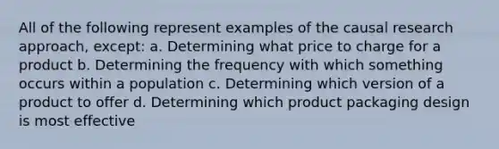 All of the following represent examples of the causal research approach, except: a. Determining what price to charge for a product b. Determining the frequency with which something occurs within a population c. Determining which version of a product to offer d. Determining which product packaging design is most effective