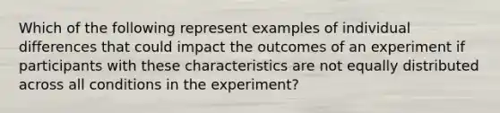 Which of the following represent examples of individual differences that could impact the outcomes of an experiment if participants with these characteristics are not equally distributed across all conditions in the experiment?