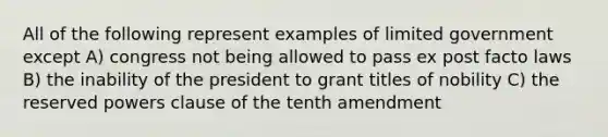 All of the following represent examples of limited government except A) congress not being allowed to pass ex post facto laws B) the inability of the president to grant titles of nobility C) the reserved powers clause of the tenth amendment