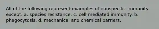 All of the following represent examples of nonspecific immunity except: a. species resistance. c. cell-mediated immunity. b. phagocytosis. d. mechanical and chemical barriers.