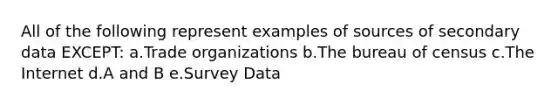 All of the following represent examples of sources of secondary data EXCEPT: a.Trade organizations b.The bureau of census c.The Internet d.A and B e.Survey Data