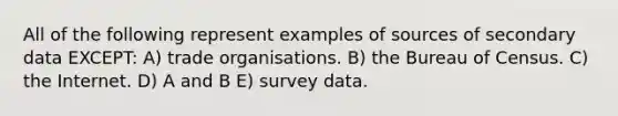 All of the following represent examples of sources of secondary data EXCEPT: A) trade organisations. B) the Bureau of Census. C) the Internet. D) A and B E) survey data.