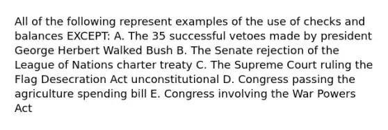 All of the following represent examples of the use of checks and balances EXCEPT: A. The 35 successful vetoes made by president George Herbert Walked Bush B. The Senate rejection of the League of Nations charter treaty C. The Supreme Court ruling the Flag Desecration Act unconstitutional D. Congress passing the agriculture spending bill E. Congress involving the War Powers Act