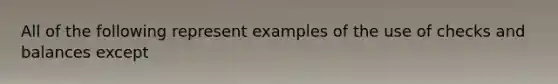 All of the following represent examples of the use of checks and balances except