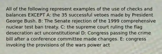 All of the following represent examples of the use of checks and balances EXCEPT A: the 35 successful vetoes made by President George Bush. B: The Senate rejection of the 1999 comprehensive nuclear <a href='https://www.questionai.com/knowledge/khCyrIIBNg-test-ban-treaty' class='anchor-knowledge'>test ban treaty</a>. C: the supreme court ruling the flag desecration act unconstitutional D: Congress passing the crime bill after a conference committee made changes. E: congress invoking the provisions of the wars power act