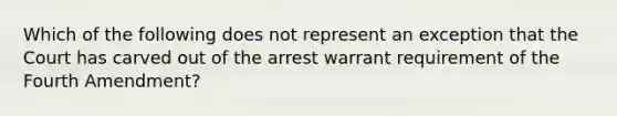 Which of the following does not represent an exception that the Court has carved out of the arrest warrant requirement of the Fourth Amendment?