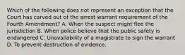 Which of the following does not represent an exception that the Court has carved out of the arrest warrant requirement of the Fourth Amendment? A. When the suspect might flee the jurisdiction B. When police believe that the public safety is endangered C. Unavailability of a magistrate to sign the warrant D. To prevent destruction of evidence.