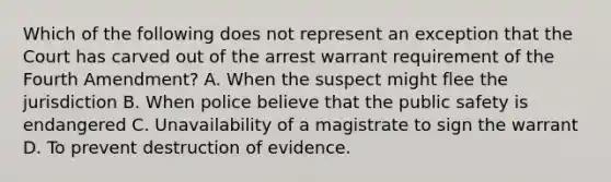 Which of the following does not represent an exception that the Court has carved out of the arrest warrant requirement of the Fourth Amendment? A. When the suspect might flee the jurisdiction B. When police believe that the public safety is endangered C. Unavailability of a magistrate to sign the warrant D. To prevent destruction of evidence.