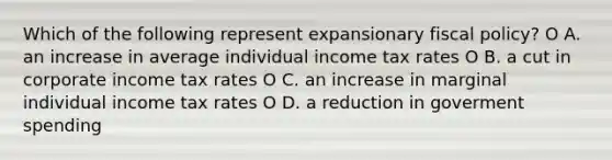 Which of the following represent expansionary fiscal policy? O A. an increase in average individual income tax rates O B. a cut in corporate income tax rates O C. an increase in marginal individual income tax rates O D. a reduction in goverment spending