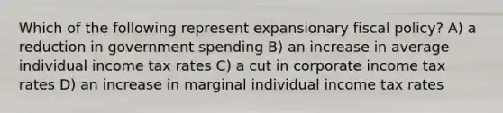 Which of the following represent expansionary fiscal policy? A) a reduction in government spending B) an increase in average individual income tax rates C) a cut in corporate income tax rates D) an increase in marginal individual income tax rates