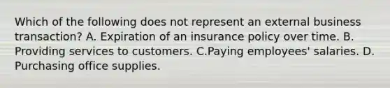 Which of the following does not represent an external business transaction? A. Expiration of an insurance policy over time. B. Providing services to customers. C.Paying employees' salaries. D. Purchasing office supplies.