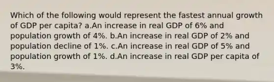 Which of the following would represent the fastest annual growth of GDP per capita? a.An increase in real GDP of 6% and population growth of 4%. b.An increase in real GDP of 2% and population decline of 1%. c.An increase in real GDP of 5% and population growth of 1%. d.An increase in real GDP per capita of 3%.