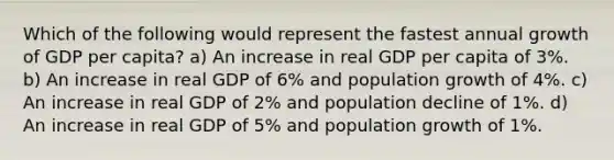 Which of the following would represent the fastest annual growth of GDP per capita? a) An increase in real GDP per capita of 3%. b) An increase in real GDP of 6% and population growth of 4%. c) An increase in real GDP of 2% and population decline of 1%. d) An increase in real GDP of 5% and population growth of 1%.