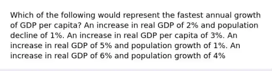 Which of the following would represent the fastest annual growth of GDP per capita? An increase in real GDP of 2% and population decline of 1%. An increase in real GDP per capita of 3%. An increase in real GDP of 5% and population growth of 1%. An increase in real GDP of 6% and population growth of 4%