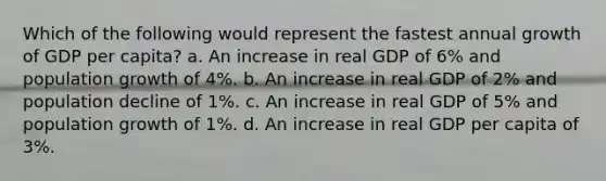 Which of the following would represent the fastest annual growth of GDP per capita? a. An increase in real GDP of 6% and population growth of 4%. b. An increase in real GDP of 2% and population decline of 1%. c. An increase in real GDP of 5% and population growth of 1%. d. An increase in real GDP per capita of 3%.