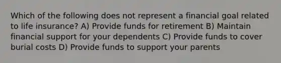 Which of the following does not represent a financial goal related to life insurance? A) Provide funds for retirement B) Maintain financial support for your dependents C) Provide funds to cover burial costs D) Provide funds to support your parents