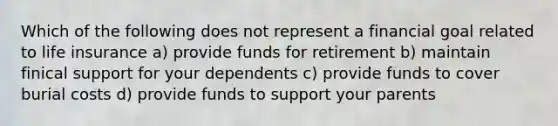 Which of the following does not represent a financial goal related to life insurance a) provide funds for retirement b) maintain finical support for your dependents c) provide funds to cover burial costs d) provide funds to support your parents