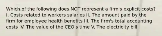 Which of the following does NOT represent a firm's explicit costs? I. Costs related to workers salaries II. The amount paid by the firm for employee health benefits III. The firm's total accounting costs IV. The value of the CEO's time V. The electricity bill