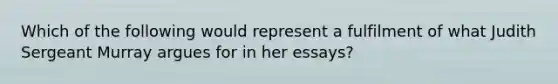 Which of the following would represent a fulfilment of what Judith Sergeant Murray argues for in her essays?