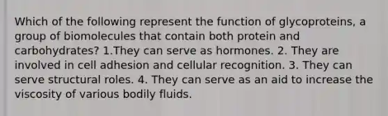 Which of the following represent the function of glycoproteins, a group of biomolecules that contain both protein and carbohydrates? 1.They can serve as hormones. 2. They are involved in cell adhesion and cellular recognition. 3. They can serve structural roles. 4. They can serve as an aid to increase the viscosity of various bodily fluids.