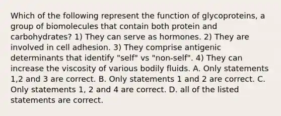 Which of the following represent the function of glycoproteins, a group of biomolecules that contain both protein and carbohydrates? 1) They can serve as hormones. 2) They are involved in cell adhesion. 3) They comprise antigenic determinants that identify "self" vs "non-self". 4) They can increase the viscosity of various bodily fluids. A. Only statements 1,2 and 3 are correct. B. Only statements 1 and 2 are correct. C. Only statements 1, 2 and 4 are correct. D. all of the listed statements are correct.