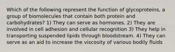 Which of the following represent the function of glycoproteins, a group of biomolecules that contain both protein and carbohydrates? 1) They can serve as hormones. 2) They are involved in cell adhesion and cellular recognition 3) They help in transporting suspended lipids through bloodstream. 4) They can serve as an aid to increase the viscosity of various bodily fluids