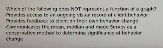 Which of the following does NOT represent a function of a graph? Provides access to an ongoing visual record of client behavior Provides feedback to client on their own behavior change Communicates the mean, median and mode Serves as a conservative method to determine significance of behavior change