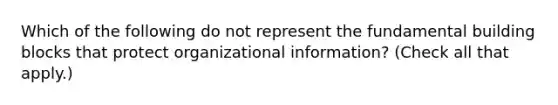 Which of the following do not represent the fundamental building blocks that protect organizational information? (Check all that apply.)