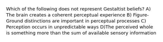 Which of the following does not represent Gestaltist beliefs? A) The brain creates a coherent perceptual experience B) Figure-Ground distinctions are important in perceptual processes C) Perception occurs in unpredictable ways D)The perceived whole is something more than the sum of available sensory information