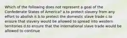 Which of the following does not represent a goal of the Confederate States of America? a.to protect slavery from any effort to abolish it b.to protect the domestic slave trade c.to ensure that slavery would be allowed to spread into western territories d.to ensure that the international slave trade would be allowed to continue