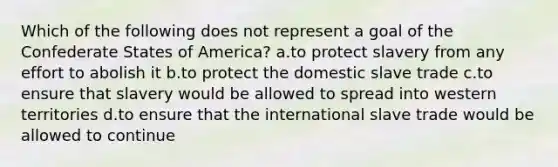 Which of the following does not represent a goal of the Confederate States of America? a.to protect slavery from any effort to abolish it b.to protect the domestic slave trade c.to ensure that slavery would be allowed to spread into western territories d.to ensure that the international slave trade would be allowed to continue