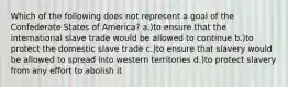 Which of the following does not represent a goal of the Confederate States of America? a.)to ensure that the international slave trade would be allowed to continue b.)to protect the domestic slave trade c.)to ensure that slavery would be allowed to spread into western territories d.)to protect slavery from any effort to abolish it