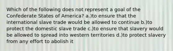 Which of the following does not represent a goal of the Confederate States of America? a.)to ensure that the international slave trade would be allowed to continue b.)to protect the domestic slave trade c.)to ensure that slavery would be allowed to spread into western territories d.)to protect slavery from any effort to abolish it