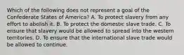 Which of the following does not represent a goal of the Confederate States of America? A. To protect slavery from any effort to abolish it. B. To protect the domestic slave trade. C. To ensure that slavery would be allowed to spread into the western territories. D. To ensure that the international slave trade would be allowed to continue.