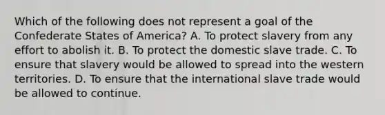 Which of the following does not represent a goal of the Confederate States of America? A. To protect slavery from any effort to abolish it. B. To protect the domestic slave trade. C. To ensure that slavery would be allowed to spread into the western territories. D. To ensure that the international slave trade would be allowed to continue.