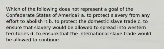 Which of the following does not represent a goal of the Confederate States of America? a. to protect slavery from any effort to abolish it b. to protect the domestic slave trade c. to ensure that slavery would be allowed to spread into western territories d. to ensure that the international slave trade would be allowed to continue