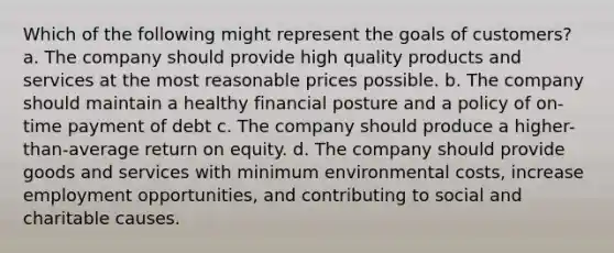 Which of the following might represent the goals of customers? a. The company should provide high quality products and services at the most reasonable prices possible. b. The company should maintain a healthy financial posture and a policy of on-time payment of debt c. The company should produce a higher-than-average return on equity. d. The company should provide goods and services with minimum environmental costs, increase employment opportunities, and contributing to social and charitable causes.