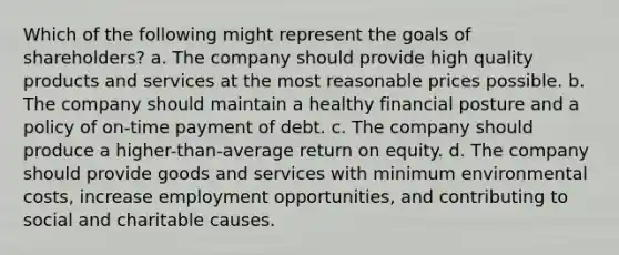 Which of the following might represent the goals of shareholders? a. The company should provide high quality products and services at the most reasonable prices possible. b. The company should maintain a healthy financial posture and a policy of on-time payment of debt. c. The company should produce a higher-than-average return on equity. d. The company should provide goods and services with minimum environmental costs, increase employment opportunities, and contributing to social and charitable causes.