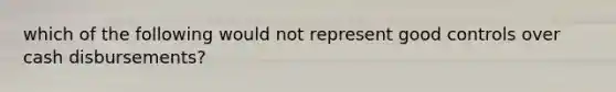 which of the following would not represent good controls over cash disbursements?
