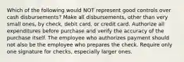 Which of the following would NOT represent good controls over cash disbursements? Make all disbursements, other than very small ones, by check, debit card, or credit card. Authorize all expenditures before purchase and verify the accuracy of the purchase itself. The employee who authorizes payment should not also be the employee who prepares the check. Require only one signature for checks, especially larger ones.