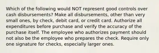 Which of the following would NOT represent good controls over cash disbursements? Make all disbursements, other than very small ones, by check, debit card, or credit card. Authorize all expenditures before purchase and verify the accuracy of the purchase itself. The employee who authorizes payment should not also be the employee who prepares the check. Require only one signature for checks, especially larger ones.