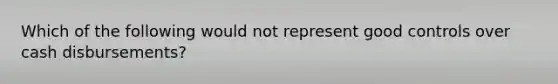 Which of the following would not represent good controls over cash disbursements?