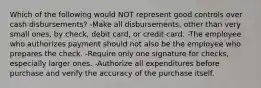 Which of the following would NOT represent good controls over cash disbursements? -Make all disbursements, other than very small ones, by check, debit card, or credit card. -The employee who authorizes payment should not also be the employee who prepares the check. -Require only one signature for checks, especially larger ones. -Authorize all expenditures before purchase and verify the accuracy of the purchase itself.