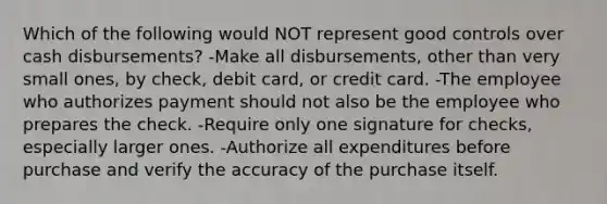 Which of the following would NOT represent good controls over cash disbursements? -Make all disbursements, other than very small ones, by check, debit card, or credit card. -The employee who authorizes payment should not also be the employee who prepares the check. -Require only one signature for checks, especially larger ones. -Authorize all expenditures before purchase and verify the accuracy of the purchase itself.