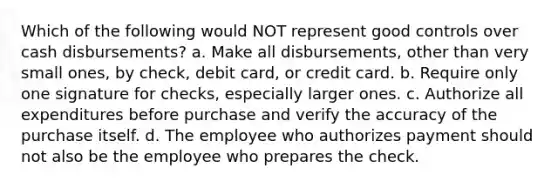 Which of the following would NOT represent good controls over cash disbursements? a. Make all disbursements, other than very small ones, by check, debit card, or credit card. b. Require only one signature for checks, especially larger ones. c. Authorize all expenditures before purchase and verify the accuracy of the purchase itself. d. The employee who authorizes payment should not also be the employee who prepares the check.